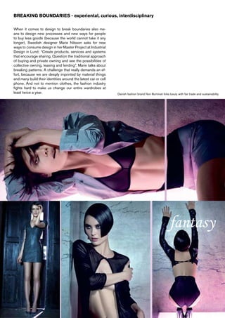 BREAKING BOUNDARIES - experiental, curious, interdisciplinary

When it comes to design to break boundaries also me-
ans to design new processes and new ways for people
to buy less goods (because the world cannot take it any
longer). Swedish designer Marie Nilsson asks for new
ways to consume design in her Master Project at Industrial
Design in Lund; “Create products, services and systems
that encourage sharing. Question the traditional approach
of buying and private owning and see the possibilities of
collective owning, leasing and lending”. Marie talks about
breaking patterns. A challenge that really demands an ef-
fort, because we are deeply imprinted by material things
and many build their identities around the latest car or cell
phone. And not to mention clothes, the fashion industry
fights hard to make us change our entire wardrobes at
least twice a year.                                             Danish fashion brand Noir Illuminati links luxury with fair trade and sustainability




                                                                                                          fantasy
 