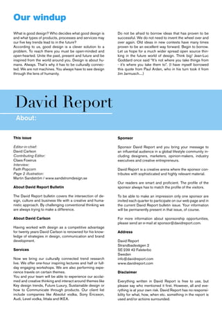 Our windup
What is good design? Who decides what good design is           Do not be afraid to borrow ideas that has proven to be
and what types of products, processes and services may         successful. We do not need to invent the wheel over and
our five key trends lead to in the future?                     over again. Old ideas in new contexts have many times
According to us, good design is a clever solution to a         proven to be an excellent way forward. Begin to borrow.
problem. To reach there you must be open-minded and            Let us hope for a much wider spread open source thin-
open-hearted. Unite the past, present and future and be        king in the future world of design. Think big! Jean-Luc
inspired from the world around you. Design is about hu-        Goddard once said “It’s not where you take things from
mans. Always. That’s why it has to be culturally connec-       - it’s where you take them to”. (I have myself borrowed
ted. We are not machines. You always have to see design        this quote from Paul Arden, who in his turn took it from
through the lens of humanity.                                  Jim Jarmusch....)




David Report
 About:

This issue                                                     Sponsor

Editor-in-chief:                                               Sponsor David Report and you bring your message to
David Carlson                                                  an influential audience in a global lifestyle community in-
Contributing Editor:                                           cluding designers, marketers, opinion-makers, industry
Claes Foxerus                                                  executives and creative entrepreneurs.
Interview:
Faith Popcorn                                                  David Report is a creative arena where the sponsor con-
Page 2 illustration:                                           tributes with sophisticated and highly relevant material.
Martin Sandström / www.sandstromdesign.se
                                                               Our readers are smart and proficient. The profile of the
About David Report Bulletin                                    sponsor always has to match the profile of the visitors.

The David Report bulletin covers the intersection of de-       To be able to make an impression only one sponsor are
sign, culture and business life with a creative and huma-      invited each quarter to participate on our web page and in
nistic approach. By challenging conventional thinking we       the current David Report bulletin issue. Your information
are always trying to make a difference.                        will be permanently present in that issue, of course.

About David Carlson                                            For more information about sponsorship opportunities,
                                                               please send an e-mail at sponsor@davidreport.com.
Having worked with design as a competitive advantage
for twenty years David Carlson is renowned for his know-       Address
ledge of strategies in design, communication and brand
development.                                                   David Report
                                                               Strandbadsvägen 2
Services                                                       SE-239 42 Falsterbo
                                                               Sweden
Now we bring our culturally connected trend research           info@davidreport.com
live. We offer one-hour inspiring lectures and half or full-   www.davidreport.com
day engaging workshops. We are also performing expe-
rience travels on certain themes.                              Disclaimer
You and your team will be able to experience our acclai-
med and creative thinking and interact around themes like      Everything written in David Report is free to use, but
Key design trends, Future Luxury, Sustainable design or        please say who mentioned it first. However, all and eve-
how to Communicate through products. Our client list           rything is at your own risk. David Report has no responsi-
include companies like Absolut vodka, Sony Ericsson,           bility for what, how, when etc. something in the report is
Audi, Level vodka, Iittala and IKEA.                           used and/or actions surrounded.
 