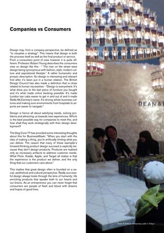 Companies vs Consumers



Design may, from a company perspective, be defined as
“to visualise a strategy”. This means that design is both
the process itself as well as the final product or service.
From a consumers point of view however it is quite dif-
ferent. Professor Robert Young describes the consumers
view on design like this - “ The man on the street sees
design being synonymous with fashion, style, modern cul-
ture and aspirational lifestyle.” A rather humanistic and
prosaic description. So design is interesting and relevant
first after it’s been put in a human relation. The British
Design Council has also made a definition that is close
related to human necessities - “Design is everywhere. It’s
what drew you to the last piece of furniture you bought
and it’s what made online banking possible. It’s made
London taxi cabs easier to get in and out of and it made
Stella McCartney’s name. It’s driving whole business cul-
tures and making sure environments from hospitals to air-
ports are easier to navigate.”

Design is hence all about satisfying needs, solving pro-
blems and attracting us towards new experiences. Which
is the best possible way for companies to meet this, and
how shall they work strategically with their design deve-
lopment?

The blog Core 77 has provided some interesting thoughts
about this for BusinessWeek; “When you start with the
idea of making a thing, you’re artificially limiting what you
can deliver. The reason that many of these exemplar’s
forward-thinking product design succeed is explicitly be-
cause they don’t design products. Products are realized
only as necessary artifacts to address customer needs.
What Flickr, Kodak, Apple, and Target all realize is that
the experience is the product we deliver, and the only
thing that our customers care about.”

This implies that great design often is founded on a so-
cial, aesthetical and cultural perspective. Really success-
ful design always looks through the lens of humanity; life
enriching products that speaks both to our hearts and
our brains. As an entrepreneur you can never forget that
consumers are people of flesh and blood with dreams
and hopes of good lives.




                                                                Dean & Deluca temporary café in Tokyo
 