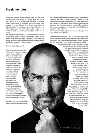 Break the rules

Dare to be different, brake the rules, zag, find the white      that creates order and effectiveness without affecting the
spaces or the blue ocean. NO matter what you call it,           creativity. You have to solve problems, deliver to a de-
that’s where all of us ought to be. Because in the blue         mand or create new possibilities. You must add magic
ocean concurrence is irrelevant since the game rules            and relevance. Tell stories, your products need cultural
have yet to be set. Despite all of the warnings history is      relevance and they have to evoke meaning. Do not forget
full of examples of products and services that were not         the mantra that applies to the development of all sorts of
sufficiently unique. This makes it crucial to keep an open      products - differentiation!
mind towards the future, to understand the market and its       Think outside the box, open new trains of thought or ex-
needs.                                                          pand the old ones. Amaze!
But even more importantly - to have imagination! To think
of the future, not yet existing, possibilities. People do not   However there certainly is a lack of truly visionary compa-
always know what they want. Had Henry Ford asked the            nies. It is slightly cliché to refer to Apple when speaking of
people what they needed for transportation they probably        companies with a distinct and successful design strategy.
would have answered - faster horses.                            But why aren’t there more Apples?, as questioned by
                                                                               architect Tim Power in the David Report blog
So how may this be done?                                                                 some time ago. The difference in that
                                                                                           company is an entrepreneur by the
When it comes to product dev-                                                             name Steve Jobs. German designer
elopment it’s important to have                                                                 Dieter Rams who was head of
a clear design process in                                                                         design at Braun in the sixties
order to create products                                                                          explained how design always
as relevant as possible.                                                                                 must origin from the top
But these processes                                                                                        management like this -
are often limiting and                                                                              “At Braun they were always
imprisoning. Let’s take                                                                                willing to take a risk - no-
the motor industry for                                                                                     body could tell you if a
instance, it may be very                                                                                  product would become
expensive to develop                                                                                           successful. We as
a new car but this                                                                                        designers cannot work
has had the unfort-                                                                                              in a vacuum. The
unate result that                                                                                             entrepreneur has to
almost all major                                                                                               want it; the people
car companies                                                                                             at the top of the comp-
now days suffer                                                                                              any have to want it…
from a lack of iden-                                                                                        What’s missing today
tity. Because isn’t it                                                                                is that these kind of entre-
so that cars today look                                                                           preneurs are no longer there.
more or less generic?                                                                                  Today there is only Apple
Look back to the sixties                                                                       and to a lesser extent Sony, but
and seventies when a Volvo                                                                      not to the same degree as was
was a Volvo and a BMW a                                                                      the case with Olivetti and Braun,
BMW. Even an Opel could be                                                                         or Peter Behrens at AEG, or
distinguished on the streets.                                                                        Herman Miller and Charles
                                                                                                    Eames, Florence Knoll with
So how is this trap avoided? Per-                                                                    Saarinen and so on. These
haps through finding a process                                                                          kinds of connections are
                                                                                                                   missing today.”




                                                                                 Steve Jobs, CEO and founder of Apple
 