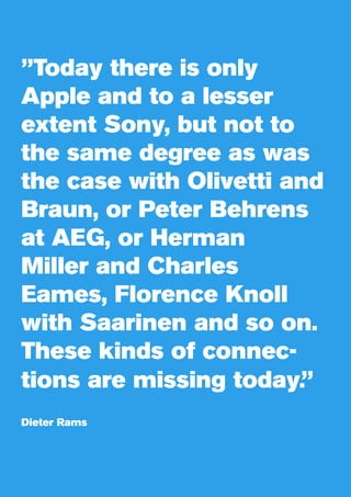 ”Today there is only
Apple and to a lesser
extent Sony, but not to
the same degree as was
the case with Olivetti and
Braun, or Peter Behrens
at AEG, or Herman
Miller and Charles
Eames, Florence Knoll
with Saarinen and so on.
These kinds of connec-
tions are missing today.”
Dieter Rams
 