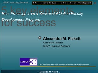 Alexandra M. Pickett   Associate Director SUNY Learning Network 2001 first recipient of the Sloan-C Award for Excellence in ALN Faculty Development 5 key elements  for success  Best Practices from a Successful Online Faculty   Development Program 