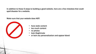 In addition to these 5 steps to building a good website, here are a few mistakes that could
spell disaster for a website.
Make sure that your website does NOT:
• have stale content
• too much content
• no photos
• look illegitimate
• or lack any personalization and appear bland
 
