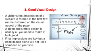 1. Good Visual Design
• A visitor’s first impression of a
website is formed in the first few
moments based on the visual
appeal of the page.
• A clean and simple design is
usually all you need to make it
look good.
• First impressions are key but a
good design alone will not keep
someone on your site.
 