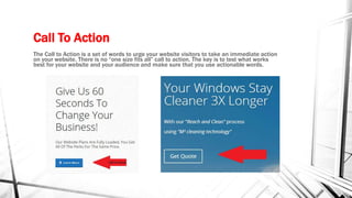 Call To Action
The Call to Action is a set of words to urge your website visitors to take an immediate action
on your website. There is no “one size fits all” call to action. The key is to test what works
best for your website and your audience and make sure that you use actionable words.
 