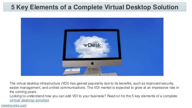 5 Key Elements of a Complete Virtual Desktop Solution
vdeskworks.com
The virtual desktop infrastructure (VDI) has gained popularity due to its benefits, such as improved security,
easier management, and unified communications. The VDI market is expected to grow at an impressive rate in
the coming years.
Looking to understand how you can add VDI to your business? Read on for the 5 key elements of a complete
virtual desktop solution.
 