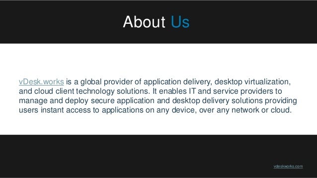 About Us
vDesk.works is a global provider of application delivery, desktop virtualization,
and cloud client technology solutions. It enables IT and service providers to
manage and deploy secure application and desktop delivery solutions providing
users instant access to applications on any device, over any network or cloud.
vdeskworks.com
 