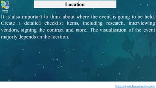 https://www.hansaevents.com/
Location
It is also important to think about where the event is going to be held.
Create a detailed checklist items, including research, interviewing
vendors, signing the contract and more. The visualization of the event
majorly depends on the location.
 
