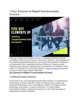 5 Key Elements of Digital Transformation
Payback
In the age of digital transformation with an ever-changing industrial landscape,
technology has become more than just a luxury but a necessity. many organizations
are embracing digital transformation to stay relevant and competitive and enhance
user experience to drive operational efficiency. Moreover, it requires careful
planning and investment to understand the crucial elements of a paycheck. In this
article, we will explore five crucial key elements of digital transformation paycheck
and how to make it more effective than before.
Key Elements of Digital Transformation Paycheck
1. Enhanced Customer Experience
At the heart of any successful digital transformation initiative is a commitment to
improving the customer experience. Today’s customers expect seamless and
personalized interactions across all touchpoints, whether it’s through a website,
mobile app, social media, or in-person interactions. To achieve digital
transformation payback, organizations must focus on the following aspects of
enhancing the customer experience:
 