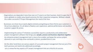 Organizations are dependent more than ever on IT now to run their business. And it is upon the IT
teams globally to enable value based outcomes for their respective companies. Without a doubt
this makes successful IT Project Management the need of the hour.
Businesses are driven by an overly digital economy and getting out there first to your customers is
the primary objective. It is all about a flawless user experience, optimal performance and excellent
customer support & service.
Implementing the various IT initiatives successfully requires a productivity and collaboration
project management software that brings your people, process and business objectives together.
An enterprise project management tool is more of an enabler and keeps the various project
elements in sync and helps drive and build a culture, provided there is one.
On the other hand there are various aspects of successful project management that are out of the
tool’s purview and need to be addressed accordingly.
Let us review five key aspects of IT project management that are critical to its success.
 