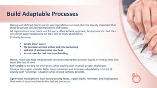 Build Adaptable Processes
Having well-defined processes for your operations in a must. But it is equally important that
these processes are easy to implement and follow.
All organizations have processes for every other activity, approval, deployment etc. but they
are just on paper languishing on their one of many repositories.
Primarily because:
 people aren’t aware
 the processes are too archaic and time consuming
 add a lot of administrative overhead
 do not cover for real time issue handling
Hence, make sure that the processes are built keeping the business issues in mind & ones that
stand the test of time.
Self-service is the key for enterprises while dealing with multiple project challenges.
It keeps them agile, enables faster issue resolution and increases adaptability in terms of
dealing with “severity1” situation while driving complex projects.
Tip: Project management tools record activity feeds, trigger alerts, reminders and notifications
that make it easy to adhere to the defined processes
 