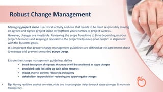 Robust Change Management
Managing project scope is a critical activity and one that needs to be dealt responsibly. Having
an agreed and signed project scope strengthens your chances of project success.
However, changes are inevitable. Reviewing the scope from time to time depending on your
project demands and keeping it relevant to the project helps keep your project in alignment
with the business goals.
It is important that proper change management guidelines are defined at the agreement phase
to manage and prevent unwanted scope creep.
Ensure the change management guidelines define
• broad description of requests that may or will be considered as scope changes
• associated costs for taking up such adhoc requests
• impact analysis on time, resources and quality
• stakeholders responsible for reviewing and approving the changes
• Tip: Having realtime project overview, risks and issues register helps to track scope changes & maintain
transprency
 