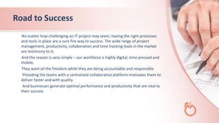 Road to Success
No matter how challenging an IT project may seem, having the right processes
and tools in place are a sure fire way to success. The wide range of project
management, productivity, collaboration and time tracking tools in the market
are testimony to it.
And the reason is very simple – our workforce is highly digital, time pressed and
mobile.
They want all the freedom while they are being accountable and responsible.
Providing the teams with a centralized collaborative platform motivates them to
deliver faster and with quality.
And businesses generate optimal performance and productivity that are vital to
their success
 