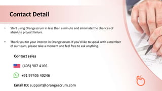 Contact Detail
• Start using Orangescrum in less than a minute and eliminate the chances of
absolute project failure.
• Thank you for your interest in Orangescrum. If you'd like to speak with a member
of our team, please take a moment and feel free to ask anything.
Contact sales
(408) 907 4166
+91 97405 40246
Email ID: support@orangescrum.com
 