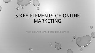 5 KEY ELEMENTS OF ONLINE
MARKETING
WHITE RAPIDS MARKETING BOISE IDAHO
 