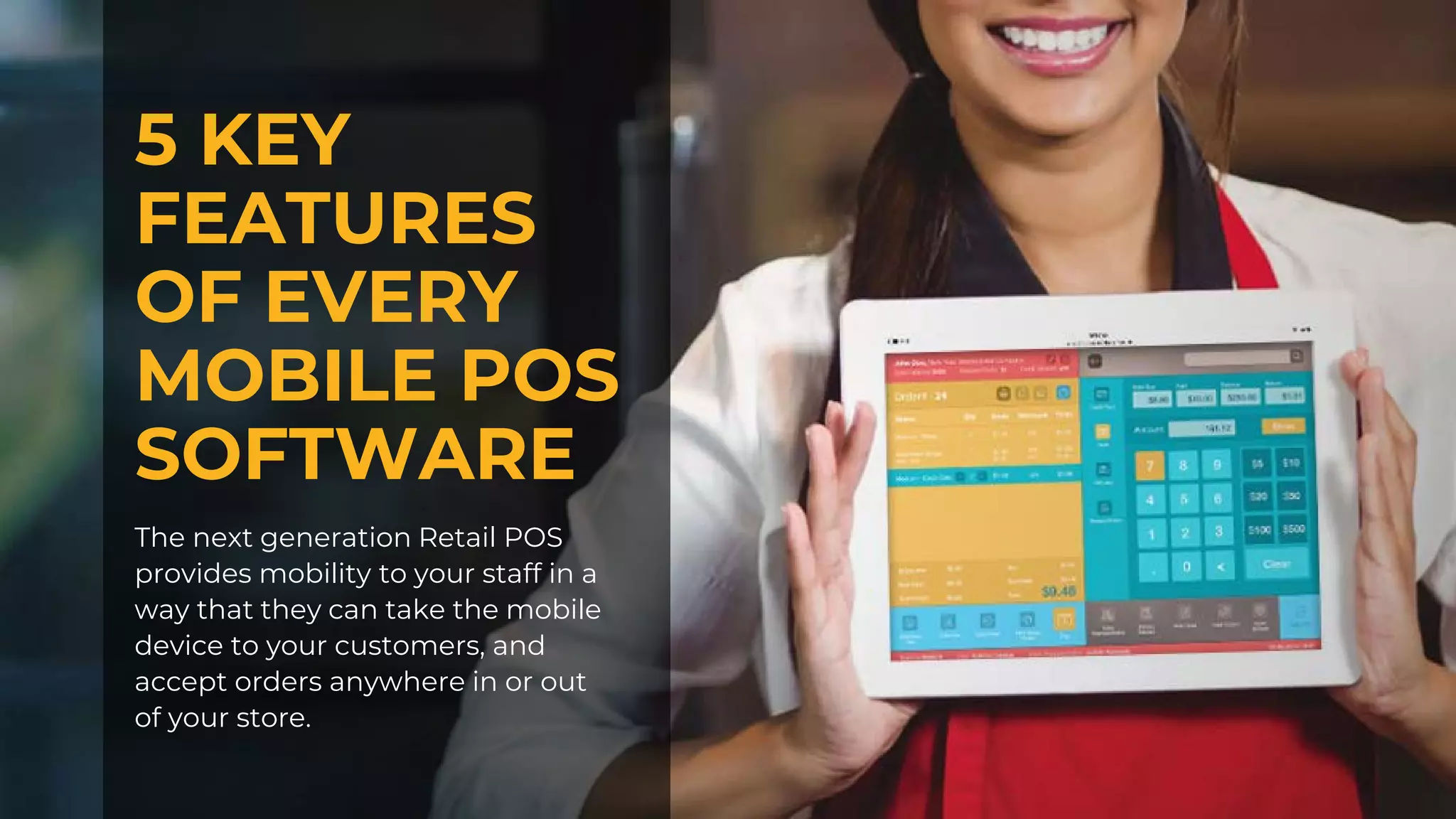 5 KEY
FEATURES
OF EVERY
MOBILE POS
SOFTWARE
The next generation Retail POS
provides mobility to your staff in a
way that they can take the mobile
device to your customers, and
accept orders anywhere in or out
of your store.