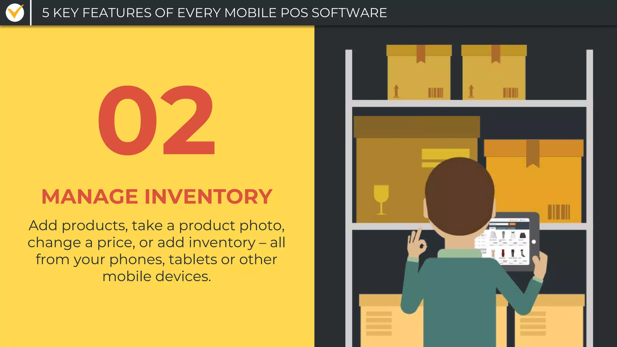 Add products, take a product photo,
change a price, or add inventory – all
from your phones, tablets or other
mobile devices.
MANAGE INVENTORY
02
5 KEY FEATURES OF EVERY MOBILE POS SOFTWARE
