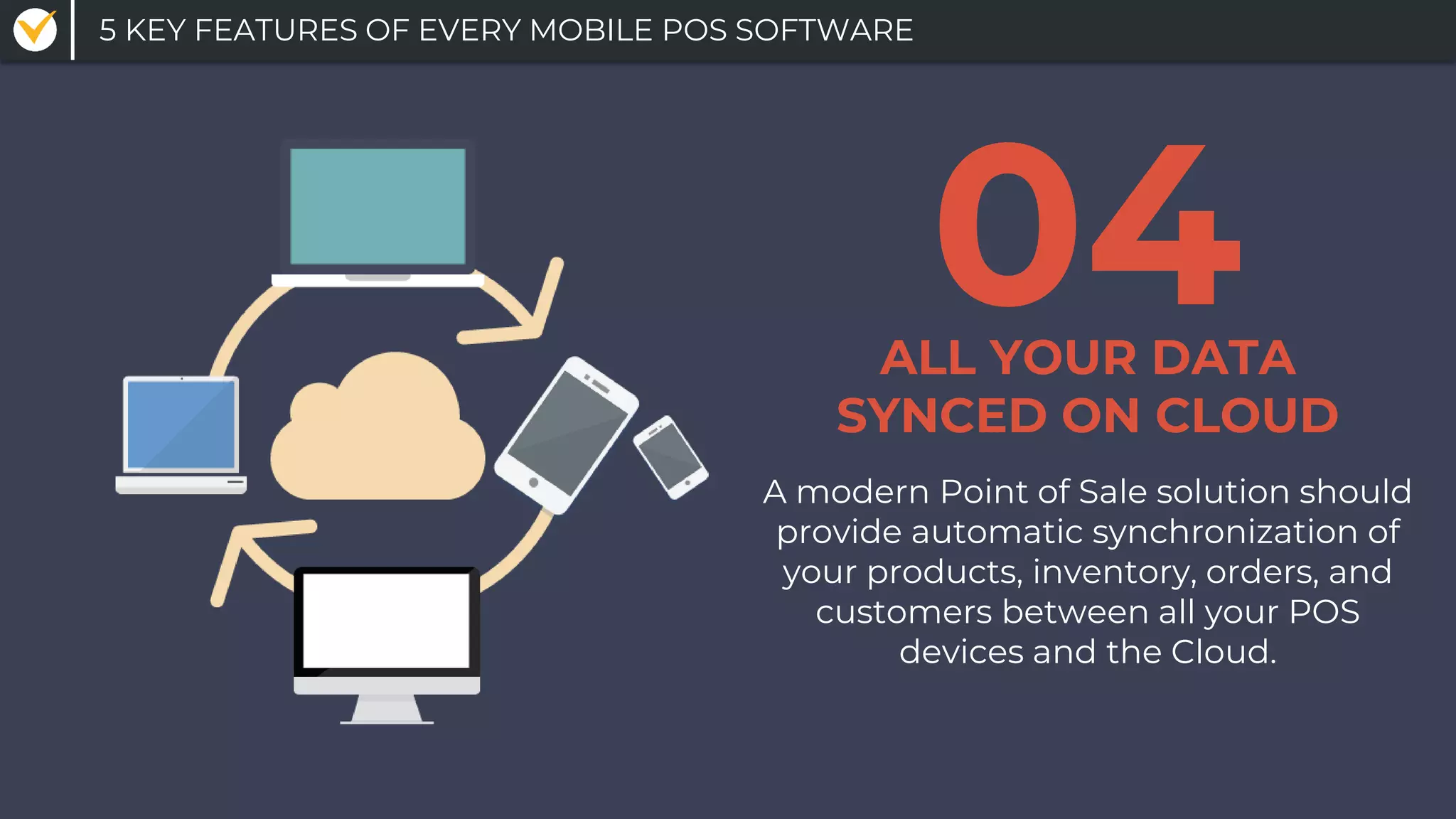 A modern Point of Sale solution should
provide automatic synchronization of
your products, inventory, orders, and
customers between all your POS
devices and the Cloud.
ALL YOUR DATA
SYNCED ON CLOUD
04
5 KEY FEATURES OF EVERY MOBILE POS SOFTWARE