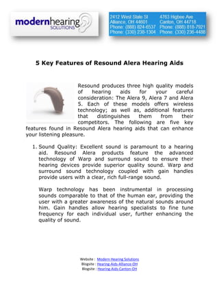 5 Key Features of Resound Alera Hearing Aids


                     Resound produces three high quality models
                     of   hearing     aids   for    your   careful
                     consideration: The Alera 9, Alera 7 and Alera
                     5. Each of these models offers wireless
                     technology; as well as, additional features
                     that   distinguishes    them     from   their
                     competitors. The following are five key
features found in Resound Alera hearing aids that can enhance
your listening pleasure.

  1. Sound Quality: Excellent sound is paramount to a hearing
     aid. Resound Alera products feature the advanced
     technology of Warp and surround sound to ensure their
     hearing devices provide superior quality sound. Warp and
     surround sound technology coupled with gain handles
     provide users with a clear, rich full-range sound.

     Warp technology has been instrumental in processing
     sounds comparable to that of the human ear, providing the
     user with a greater awareness of the natural sounds around
     him. Gain handles allow hearing specialists to fine tune
     frequency for each individual user, further enhancing the
     quality of sound.




                     Website : Modern Hearing Solutions
                     Blogsite : Hearing-Aids-Alliance-OH
                      Blogsite : Hearing-Aids-Canton-OH
 