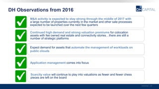 DH Observations from 2016
Confidential | 39
G
M&A activity is expected to stay strong through the middle of 2017 with
a large number of properties currently in the market and other sale processes
expected to be launched over the next few quarters
Continued high demand and strong valuation premiums for colocation
assets with fee owned real estate and connectivity stories…there are still a
number of strategic platforms
Expect demand for assets that automate the management of workloads on
public clouds
GApplication management comes into focus
Scarcity value will continue to play into valuations as fewer and fewer chess
pieces are left on the board
 