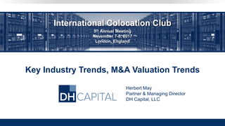 Key Industry Trends, M&A Valuation Trends
Herbert May
Partner & Managing Director
DH Capital, LLC
International Colocation Club
5th Annual Meeting
November 7-8, 2017
London, England
 