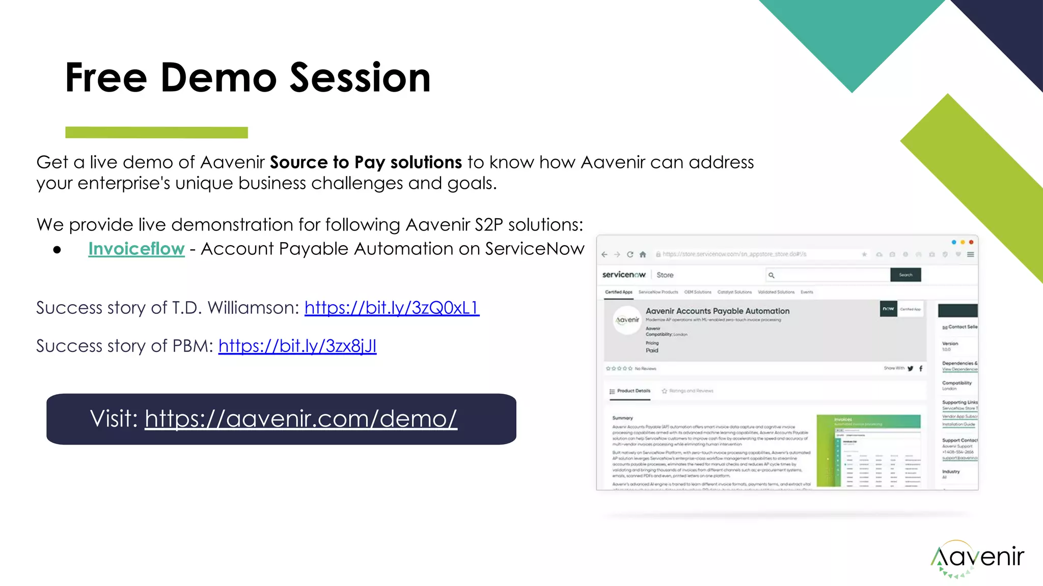 Free Demo Session
Get a live demo of Aavenir Source to Pay solutions to know how Aavenir can address
your enterprise's unique business challenges and goals.
We provide live demonstration for following Aavenir S2P solutions:
● Invoiceflow - Account Payable Automation on ServiceNow
Success story of T.D. Williamson: https://bit.ly/3zQ0xL1
Success story of PBM: https://bit.ly/3zx8jJI
Visit: https://aavenir.com/demo/
 