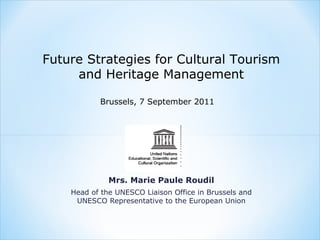 Future Strategies for Cultural Tourism
     and Heritage Management

           Brussels, 7 September 2011




              Mrs. Marie Paule Roudil
    Head of the UNESCO Liaison Office in Brussels and
     UNESCO Representative to the European Union
 