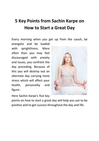 5 Key Points from Sachin Karpe on
How to Start a Great Day
Every morning when you get up from the couch, be
energetic and be loaded
with sprightliness. More
often than you may feel
discouraged with anxiety
and issues, you confront the
day preceding. Because of
this you will destroy out an
alternate day carrying more
stress which will affect your
health, personality and
figure.
Here Sachin Karpe’s five key
points on how to start a great day will help you out to be
positive and to get success throughout the day and life.

 