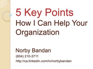 5 Key Points How I Can Help Your Organization Norby Bandan (604) 210-3711 http://ca.linkedin.com/in/norbybandan 