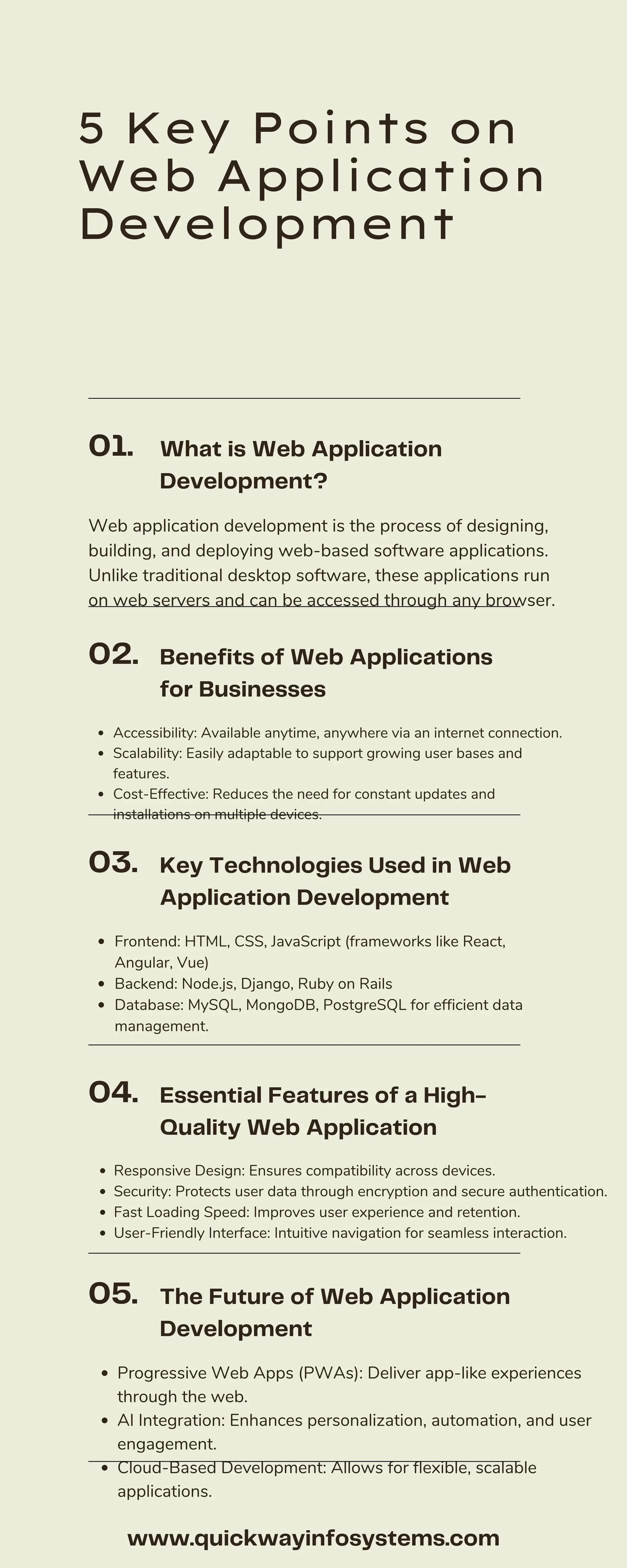 5 Key Points on Web Application Development Web application development is the process of designing, building, and deploying web-based software applications. Unlike traditional desktop software, these applications run on web servers and can be accessed through any browser. Accessibility: Available anytime, anywhere via an internet connection. Scalability: Easily adaptable to support growing user bases and features. Cost-Effective: Reduces the need for constant updates and installations on multiple devices. Frontend: HTML, CSS, JavaScript (frameworks like React, Angular, Vue) Backend: Node.js, Django, Ruby on Rails Database: MySQL, MongoDB, PostgreSQL for efficient data management. Responsive Design: Ensures compatibility across devices. Security: Protects user data through encryption and secure authentication. Fast Loading Speed: Improves user experience and retention. User-Friendly Interface: Intuitive navigation for seamless interaction. Progressive Web Apps (PWAs): Deliver app-like experiences through the web. AI Integration: Enhances personalization, automation, and user engagement. Cloud-Based Development: Allows for flexible, scalable applications. What is Web Application Development? Benefits of Web Applications for Businesses Key Technologies Used in Web Application Development Essential Features of a High- Quality Web Application The Future of Web Application Development 01. 02. 03. 04. 05. www.quickwayinfosystems.com