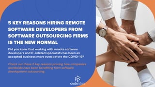 Did you know that working with remote software
developers and IT-related specialists has been an
accepted business move even before the COVID-19?


Check out these 5 key reasons proving how companies
worldwide have been benefiting from software
development outsourcing.
5 KEY REASONS HIRING REMOTE
SOFTWARE DEVELOPERS FROM
SOFTWARE OUTSOURCING FIRMS
IS THE NEW NORMAL
 