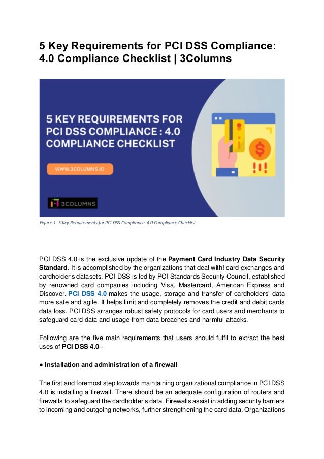 5 Key Requirements for PCI DSS Compliance:
4.0 Compliance Checklist | 3Columns
PCI DSS 4.0 is the exclusive update of the Payment Card Industry Data Security
Standard. It is accomplished by the organizations that deal with! card exchanges and
cardholder’s datasets. PCI DSS is led by PCI Standards Security Council, established
by renowned card companies including Visa, Mastercard, American Express and
Discover. PCI DSS 4.0 makes the usage, storage and transfer of cardholders’ data
more safe and agile. It helps limit and completely removes the credit and debit cards
data loss. PCI DSS arranges robust safety protocols for card users and merchants to
safeguard card data and usage from data breaches and harmful attacks.
Following are the five main requirements that users should fulfil to extract the best
uses of PCI DSS 4.0–
● Installation and administration of a firewall
The first and foremost step towards maintaining organizational compliance in PCI DSS
4.0 is installing a firewall. There should be an adequate configuration of routers and
firewalls to safeguard the cardholder’s data. Firewalls assist in adding security barriers
to incoming and outgoing networks, further strengthening the card data. Organizations
Figure 1- 5 Key Requirements for PCI DSS Compliance: 4.0 Compliance Checklist
 