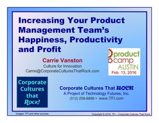 Increasing Your ProductIncreasing Your Product
Management Team’s
Happiness Prod cti itHappiness, Productivity
and Profit
Carrie Vanston
Culture for Innovation
Feb. 13, 2016Carrie@CorporateCulturesThatRock.com
Corporate Cultures That ROCK
A Project of Technology Futures, Inc.
(512) 258-8898  www.TFI.com
Copyright © 2016, TFI – Corporate Cultures That Rock
( )
Images: TFI and other sources
 