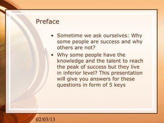 Preface

      • Sometime we ask ourselves: Why
        some people are success and why
        others are not?
      • Why some people have the
        knowledge and the talent to reach
        the peak of success but they live
        in inferior level? This presentation
        will give you answers for these
        questions in form of 5 keys




02/03/13
 
