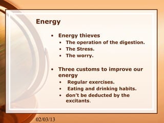 Energy

      • Energy thieves
           • The operation of the digestion.
           • The Stress.
           • The worry.


      • Three customs to improve our
        energy
           • Regular exercises.
           • Eating and drinking habits.
           • don’t be deducted by the
             excitants.



02/03/13
 