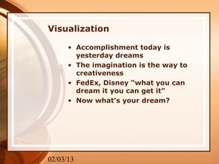 Visualization

      • Accomplishment today is
        yesterday dreams
      • The imagination is the way to
        creativeness
      • FedEx, Disney “what you can
        dream it you can get it”
      • Now what’s your dream?




02/03/13
 
