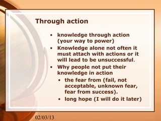 Through action

      • knowledge through action
        (your way to power)
      • Knowledge alone not often it
        must attach with actions or it
        will lead to be unsuccessful.
      • Why people not put their
        knowledge in action
        • the fear from (fail, not
           acceptable, unknown fear,
           fear from success).
        • long hope (I will do it later)


02/03/13
 