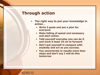 Through action
      •    The right way to put your knowledge in
           action .
           • Write 3 goals and put a plan for
             everyone
           • Make felling of speed and necessary
             and start action
           • Told yourself everyday you can do it
             and work it least 10 cm to forward
           • Don’t put yourself in compare with
             anybody and act as you success.
           • You concentrate in results more than
             steps and don’t say I will do this
             tomorrow




02/03/13
 
