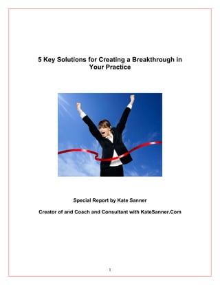 5 Key Solutions for Creating a Breakthrough in
                Your Practice




             Special Report by Kate Sanner

Creator of and Coach and Consultant with KateSanner.Com




                           1
 