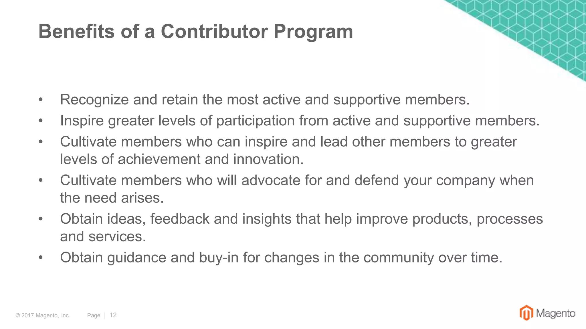 Page | 12© 2017 Magento, Inc.
• Recognize and retain the most active and supportive members.
• Inspire greater levels of participation from active and supportive members.
• Cultivate members who can inspire and lead other members to greater
levels of achievement and innovation.
• Cultivate members who will advocate for and defend your company when
the need arises.
• Obtain ideas, feedback and insights that help improve products, processes
and services.
• Obtain guidance and buy-in for changes in the community over time.
Benefits of a Contributor Program
 