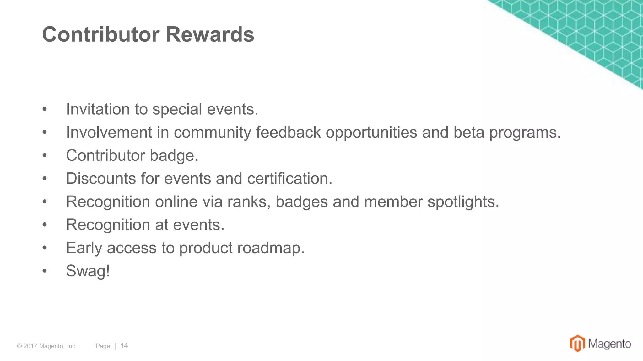 Page | 14© 2017 Magento, Inc.
• Invitation to special events.
• Involvement in community feedback opportunities and beta programs.
• Contributor badge.
• Discounts for events and certification.
• Recognition online via ranks, badges and member spotlights.
• Recognition at events.
• Early access to product roadmap.
• Swag!
Contributor Rewards
 