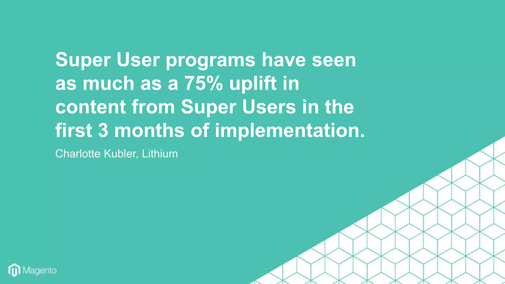 Charlotte Kubler, Lithium
Super User programs have seen
as much as a 75% uplift in
content from Super Users in the
first 3 months of implementation.
 