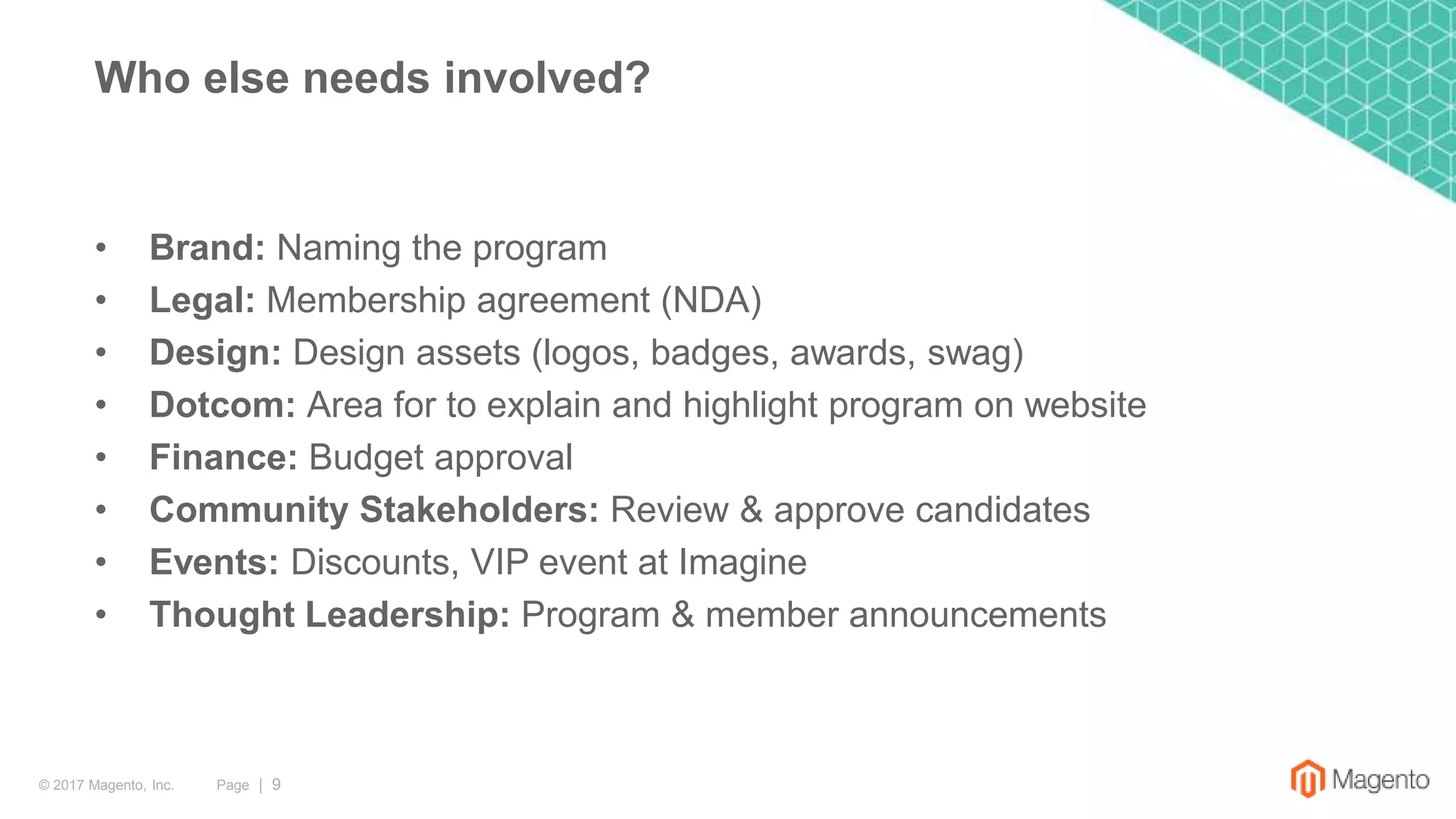 Page | 9© 2017 Magento, Inc.
• Brand: Naming the program
• Legal: Membership agreement (NDA)
• Design: Design assets (logos, badges, awards, swag)
• Dotcom: Area for to explain and highlight program on website
• Finance: Budget approval
• Community Stakeholders: Review & approve candidates
• Events: Discounts, VIP event at Imagine
• Thought Leadership: Program & member announcements
Who else needs involved?
 