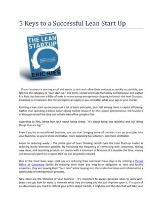 5 Keys to a Successful Lean Start Up




  If your business is starting small and wants to test and refine their products as quickly as possible, you
fall into the category of “lean start-up.” The term, coined and trademarked by entrepreneur and author
Eric Reis, has become a Bible of sorts to many young entrepreneurs hoping to launch the next Groupon,
Facebook or InstaGram. But the principles can apply to you no matter what your age or your market.

Running a lean start up encompasses a lot of basic principles, but chief among them is capital efficiency.
Rather than spending a billion dollars doing market research on the coupon phenomenon, the founders
of Groupon tested the idea out in their own office complex first.

According to Reis, being lean isn’t about being cheap. “It’s about being less wasteful and still doing
things that are big.”

Even if you’re an established business, you can start bringing some of the lean start up principles into
your business, so you’re more innovative, more appealing to customers, and more profitable.

Focus on reducing waste – The prime goal of Lean Thinking (which fuels the Lean Start-up model) is
reducing waste wherever possible. By increasing the frequency of connecting with customers, testing
new ideas, and launching products or service with a minimum of features, it’s possible the time, money
and resources spent on a typical start-up can be greatly reduced.

One of the most basic ways start-ups are reducing their overhead these days is by utilizing a Virtual
Office or Coworking facility. By reducing their short and long term obligation to rent and facility
amenities, they are slowing their “burn rate” while tapping into the intellectual ideas and collaboration a
community of entrepreneurs provides.

New ideas are the lifeblood of your business – It’s important to always generate ideas to work with.
Lean start-ups look for ways to innovate what they are doing and not just improve upon it. If a spark of
an idea means you need to rethink your entire target market, it might be just the idea that will take your
 
