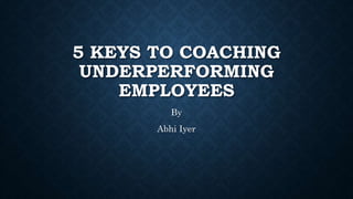 5 KEYS TO COACHING
UNDERPERFORMING
EMPLOYEES
By
Abhi Iyer
 