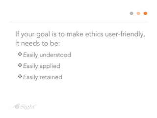 If your goal is to make ethics user-friendly, 
it needs to be: 
Easily understood 
Easily applied 
Easily retained 
 