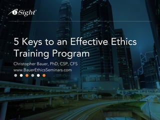 5 Keys to an Effective Ethics 
Training Program 
Christopher Bauer, PhD, CSP, CFS 
www.BauerEthicsSeminars.com 
 