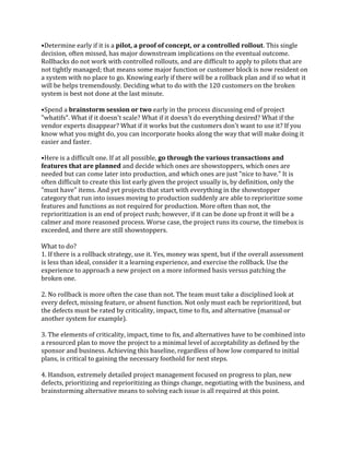 •Determine early if it is a pilot, a proof of concept, or a controlled rollout. This single
decision, often missed, has major downstream implications on the eventual outcome.
Rollbacks do not work with controlled rollouts, and are difficult to apply to pilots that are
not tightly managed; that means some major function or customer block is now resident on
a system with no place to go. Knowing early if there will be a rollback plan and if so what it
will be helps tremendously. Deciding what to do with the 120 customers on the broken
system is best not done at the last minute.
•Spend a brainstorm session or two early in the process discussing end of project
"whatifs". What if it doesn't scale? What if it doesn't do everything desired? What if the
vendor experts disappear? What if it works but the customers don't want to use it? If you
know what you might do, you can incorporate hooks along the way that will make doing it
easier and faster.
•Here is a difficult one. If at all possible, go through the various transactions and
features that are planned and decide which ones are showstoppers, which ones are
needed but can come later into production, and which ones are just "nice to have." It is
often difficult to create this list early given the project usually is, by definition, only the
"must have" items. And yet projects that start with everything in the showstopper
category that run into issues moving to production suddenly are able to reprioritize some
features and functions as not required for production. More often than not, the
reprioritization is an end of project rush; however, if it can be done up front it will be a
calmer and more reasoned process. Worse case, the project runs its course, the timebox is
exceeded, and there are still showstoppers.
What to do?
1. If there is a rollback strategy, use it. Yes, money was spent, but if the overall assessment
is less than ideal, consider it a learning experience, and exercise the rollback. Use the
experience to approach a new project on a more informed basis versus patching the
broken one.
2. No rollback is more often the case than not. The team must take a disciplined look at
every defect, missing feature, or absent function. Not only must each be reprioritized, but
the defects must be rated by criticality, impact, time to fix, and alternative (manual or
another system for example).
3. The elements of criticality, impact, time to fix, and alternatives have to be combined into
a resourced plan to move the project to a minimal level of acceptability as defined by the
sponsor and business. Achieving this baseline, regardless of how low compared to initial
plans, is critical to gaining the necessary foothold for next steps.
4. Handson, extremely detailed project management focused on progress to plan, new
defects, prioritizing and reprioritizing as things change, negotiating with the business, and
brainstorming alternative means to solving each issue is all required at this point.
 