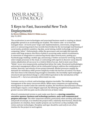 5 Keys to Fast, Successful New Tech
Deployments
By Steven Callahan, Robert E. Nolan (mailto:)
July 19, 2012
The acceleration in new technologies and associated business needs is creating an almost
plaguelike spread in an accelerating use of pilots. The relative calm –or at least the
managed chaos –of recent years' large scale implementations, conversions, integrations
and in or outsourcing projects has recently been broken by the increasingly loud buzzing of
social media, predictive analytics, big data, social mining, mobile technology and cloud
computing "pilots". Unfortunately, unlike the governance and oversight that typically
comes with large projects, this flurry of pilots is occurring under mixed circumstances.
A conversion or integration or outsourcing clearly takes several years; putting up a
Facebook page, building a mobile app, announcing a Twitter account for servicing, moving
select simple processes to the cloud, or contracting with experts to discover social data for
claims adjudication all can occur in a relative blink of an eye. And in most cases these
"blinks" occur very inexpensively, putting them below the radar. Structured methodologies
and project management offices can be confounded trying to address the combination of
volume, diversity, and velocity of new project demands. Market pressures amplify the
demands for immediacy while proven simplicity erodes the barriers of control. For those
who have been in the industry long enough to remember, the inevitably rapid onslaught of
structural and operational change is a diversified equivalent to the introduction of the
business PC — but at an extremely abbreviated run rate.
Customer service is critical, and technology adoption inevitable. The challenge rests with
management of the many concurrent efforts. While many companies are approaching
moving these to market under the umbrella of pilots, the shortterm characteristics of these
technologies require a more diligent approach. By following straightforward guidelines,
greater success with less pain can be achieved even at faster rates.
•Even if a miniaturized version is used, make sure there is a steering committee,
executive sponsor, business and technology partners, and a well communicated
purpose and scope. The other important element, particularly when working with pilots
and proofs of concept, is to timebox the project with a relatively short horizon. Absent the
parameters of a timebox, these smaller projects can run forever as they multiply with
retries and new technologies. Discipline and rigor should be used early to set a firm
timebox for the project to work against.
 