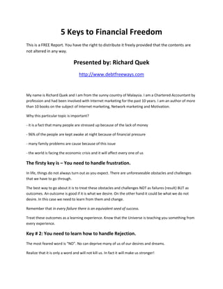 5 Keys to Financial Freedom
This is a FREE Report. You have the right to distribute it freely provided that the contents are
not altered in any way.

                               Presented by: Richard Quek
                                   http://www.debtfreeways.com



My name is Richard Quek and I am from the sunny country of Malaysia. I am a Chartered Accountant by
profession and had been involved with Internet marketing for the past 10 years. I am an author of more
than 10 books on the subject of Internet marketing, Network marketing and Motivation.

Why this particular topic is important?

- it is a fact that many people are stressed up because of the lack of money

- 96% of the people are kept awake at night because of financial pressure

- many family problems are cause because of this issue

- the world is facing the economic crisis and it will affect every one of us

The firsty key is – You need to handle frustration.
In life, things do not always turn out as you expect. There are unforeseeable obstacles and challenges
that we have to go through.

The best way to go about it is to treat these obstacles and challenges NOT as failures (result) BUT as
outcomes. An outcome is good if it is what we desire. On the other hand it could be what we do not
desire. In this case we need to learn from them and change.

Remember that in every failure there is an equivalent seed of success.

Treat these outcomes as a learning experience. Know that the Universe is teaching you something from
every experience.

Key # 2: You need to learn how to handle Rejection.
The most feared word is “NO”. No can deprive many of us of our desires and dreams.

Realize that it is only a word and will not kill us. In fact it will make us stronger!
 